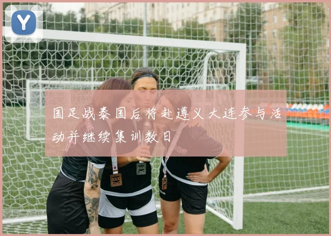 国足战泰国后将赴遵义大连参与活动并继续集训数日