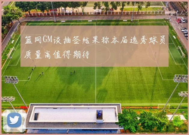 篮网GM谈抽签结果称本届选秀球员质量高值得期待