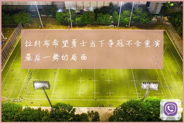 拉科布希望勇士当下争冠不会重演最后一舞的局面