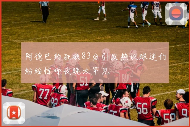 阿德巴约狂砍83分引发热议球迷们纷纷惊呼夜晚太罕见