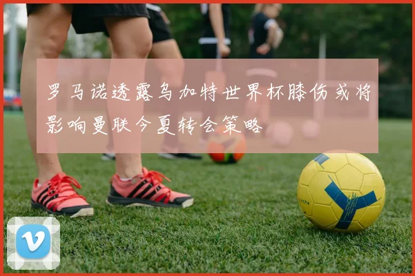 罗马诺透露乌加特世界杯膝伤或将影响曼联今夏转会策略