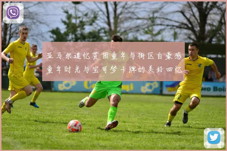 亚马尔追忆贫困童年与街区自豪感童年时光与宝可梦卡牌的美好回忆