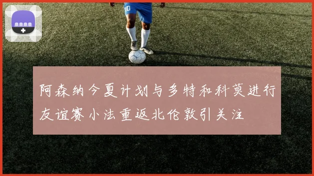 阿森纳今夏计划与多特和科莫进行友谊赛小法重返北伦敦引关注