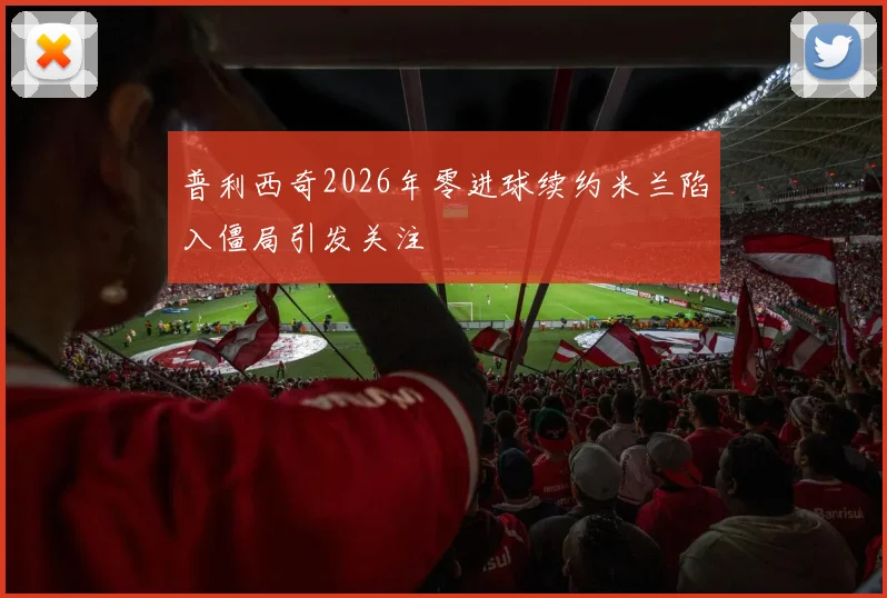 普利西奇2026年零进球续约米兰陷入僵局引发关注