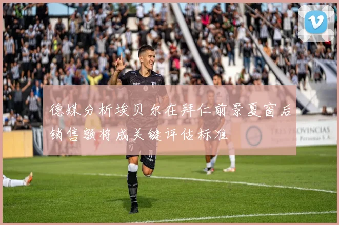 德媒分析埃贝尔在拜仁前景夏窗后销售额将成关键评估标准
