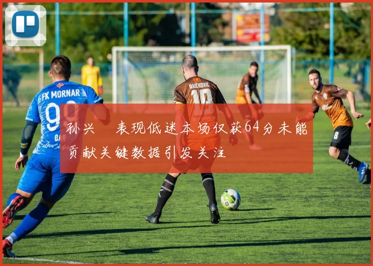 孙兴慜表现低迷本场仅获64分未能贡献关键数据引发关注
