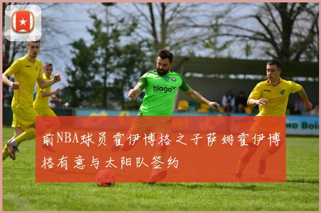 前NBA球员霍伊博格之子萨姆霍伊博格有意与太阳队签约