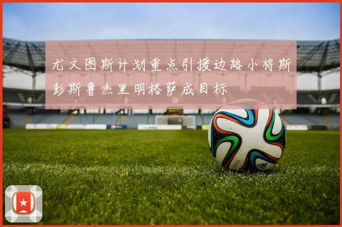 尤文图斯计划重点引援边路小将斯彭斯鲁杰里明格萨成目标
