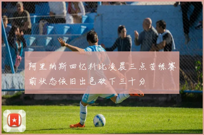 阿里纳斯回忆科比凌晨三点苦练赛前状态依旧出色砍下三十分