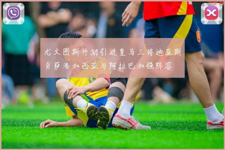 尤文图斯计划引进皇马三将迪亚斯贡萨洛加西亚与阿拉巴加强阵容