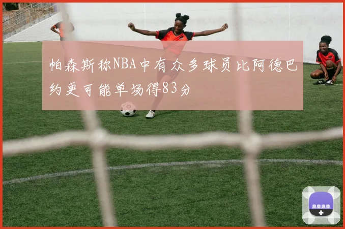 帕森斯称NBA中有众多球员比阿德巴约更可能单场得83分