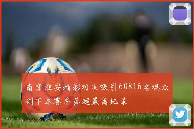 南京淮安精彩对决吸引60816名观众创下本赛季苏超最高纪录