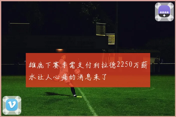 雄鹿下赛季需支付利拉德2250万薪水让人心痛的消息来了