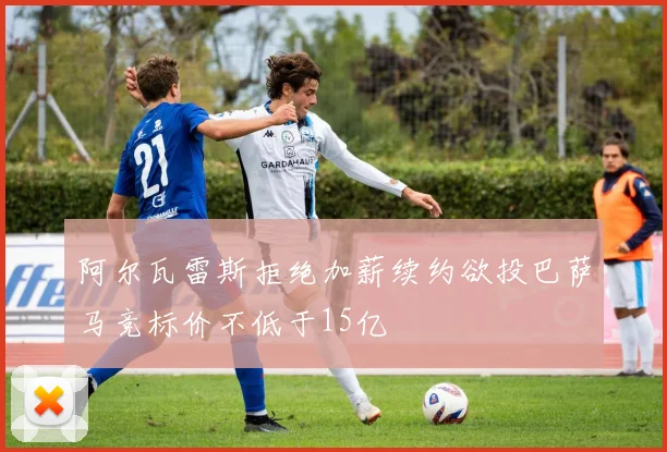 阿尔瓦雷斯拒绝加薪续约欲投巴萨马竞标价不低于15亿
