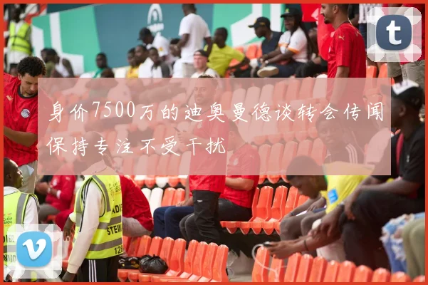 身价7500万的迪奥曼德谈转会传闻保持专注不受干扰