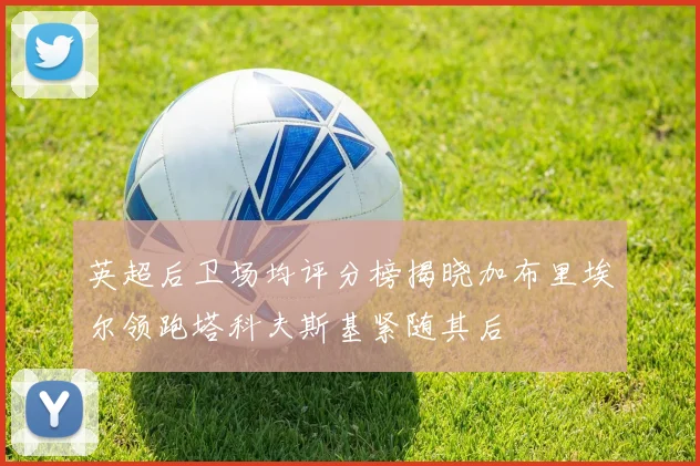英超后卫场均评分榜揭晓加布里埃尔领跑塔科夫斯基紧随其后