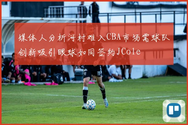 媒体人分析河村难入CBA市场需球队创新吸引眼球如同签约JCole