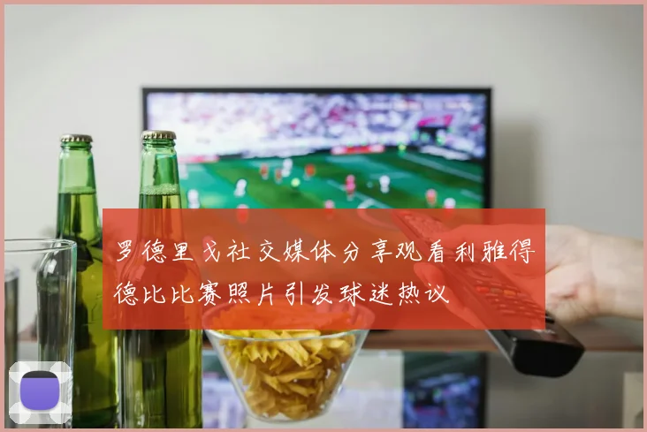 罗德里戈社交媒体分享观看利雅得德比比赛照片引发球迷热议