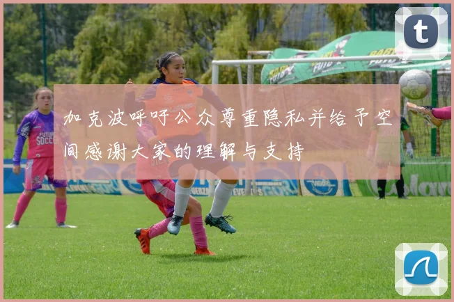 加克波呼吁公众尊重隐私并给予空间感谢大家的理解与支持